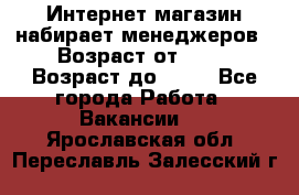 Интернет-магазин набирает менеджеров › Возраст от ­ 18 › Возраст до ­ 58 - Все города Работа » Вакансии   . Ярославская обл.,Переславль-Залесский г.